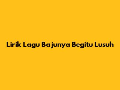 Lirik Lagu 'Bajunya Begitu Lusuh'