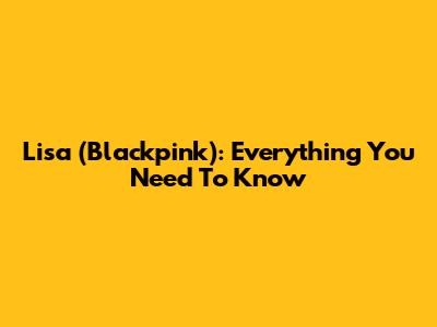 Lisa (Blackpink): Everything You Need To Know