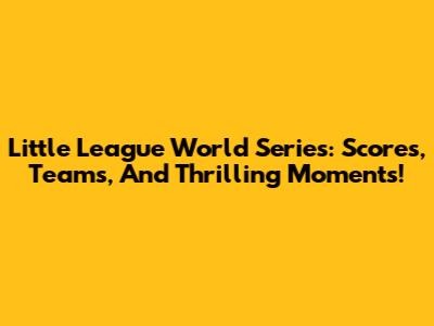 Little League World Series: Scores, Teams, And Thrilling Moments!