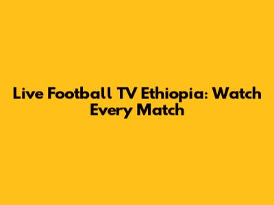 Live Football TV Ethiopia: Watch Every Match