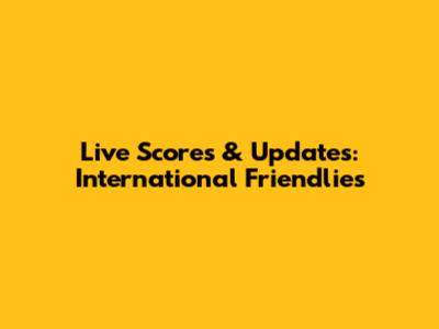 Live Scores & Updates: International Friendlies