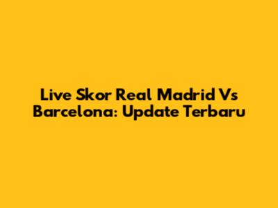 Live Skor Real Madrid Vs Barcelona: Update Terbaru