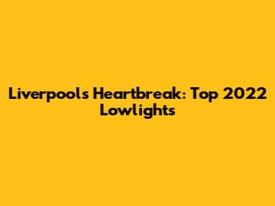 Liverpool's Heartbreak: Top 2022 Lowlights