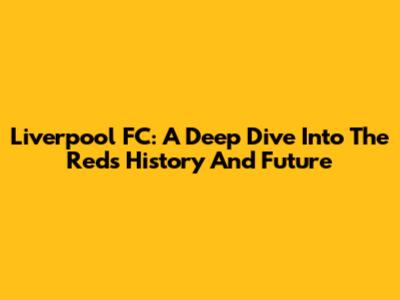 Liverpool FC: A Deep Dive Into The Reds' History And Future