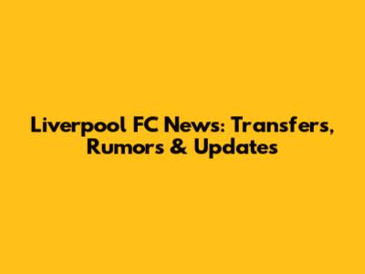 Liverpool FC News: Transfers, Rumors & Updates