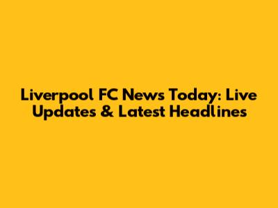 Liverpool FC News Today: Live Updates & Latest Headlines