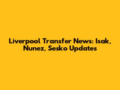 Liverpool Transfer News: Isak, Nunez, Sesko Updates
