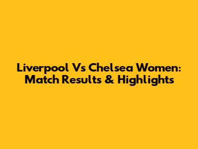 Liverpool Vs Chelsea Women: Match Results & Highlights