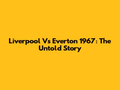 Liverpool Vs Everton 1967: The Untold Story