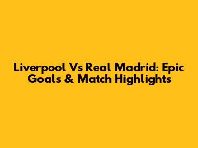 Liverpool Vs Real Madrid: Epic Goals & Match Highlights