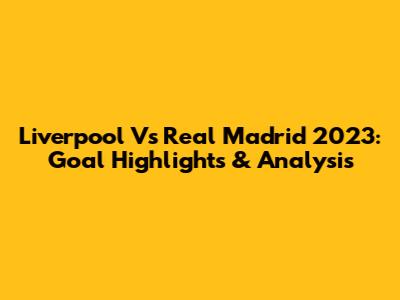 Liverpool Vs Real Madrid 2023: Goal Highlights & Analysis