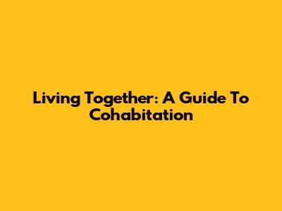 Living Together: A Guide To Cohabitation