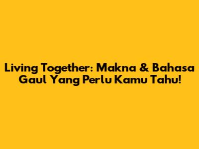 Living Together: Makna & Bahasa Gaul Yang Perlu Kamu Tahu!