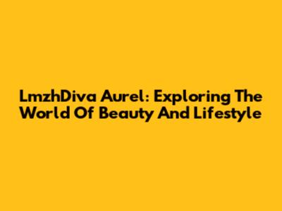 LmzhDiva Aurel: Exploring The World Of Beauty And Lifestyle