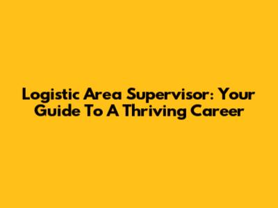 Logistic Area Supervisor: Your Guide To A Thriving Career