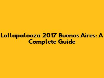 Lollapalooza 2017 Buenos Aires: A Complete Guide