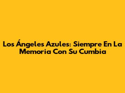 Los Ángeles Azules: Siempre En La Memoria Con Su Cumbia