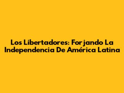 Los Libertadores: Forjando La Independencia De América Latina