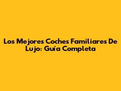 Los Mejores Coches Familiares De Lujo: Guía Completa