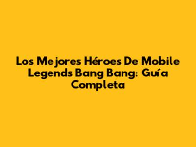 Los Mejores Héroes De Mobile Legends Bang Bang: Guía Completa