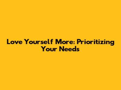 Love Yourself More: Prioritizing Your Needs