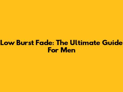Low Burst Fade: The Ultimate Guide For Men