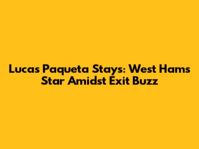 Lucas Paqueta Stays: West Ham's Star Amidst Exit Buzz