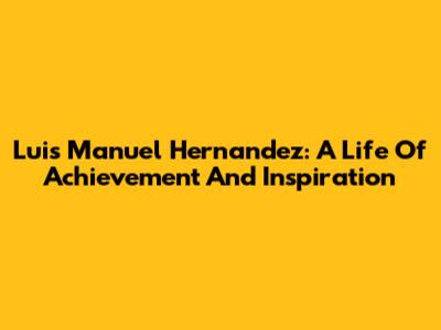 Luis Manuel Hernandez: A Life Of Achievement And Inspiration