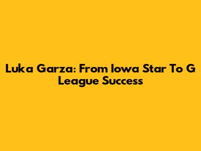 Luka Garza: From Iowa Star To G League Success