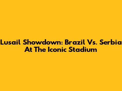 Lusail Showdown: Brazil Vs. Serbia At The Iconic Stadium