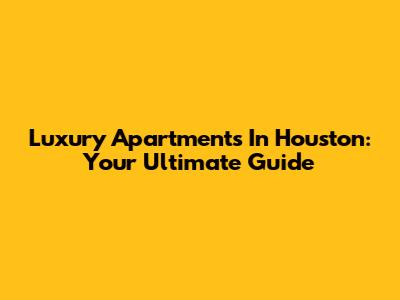 Luxury Apartments In Houston: Your Ultimate Guide