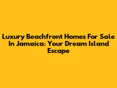 Luxury Beachfront Homes For Sale In Jamaica: Your Dream Island Escape