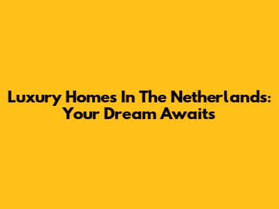 Luxury Homes In The Netherlands: Your Dream Awaits