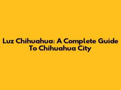 Luz Chihuahua: A Complete Guide To Chihuahua City