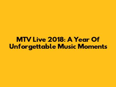 MTV Live 2018: A Year Of Unforgettable Music Moments