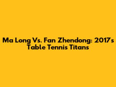 Ma Long Vs. Fan Zhendong: 2017's Table Tennis Titans