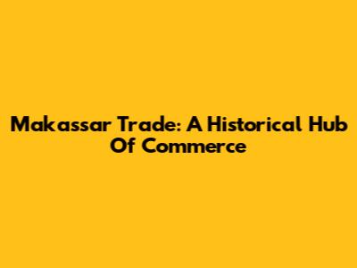 Makassar Trade: A Historical Hub Of Commerce