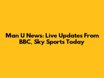 Man U News: Live Updates From BBC, Sky Sports Today