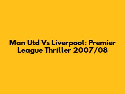 Man Utd Vs Liverpool: Premier League Thriller 2007/08
