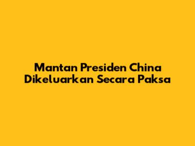 Mantan Presiden China Dikeluarkan Secara Paksa