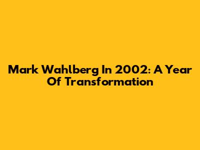 Mark Wahlberg In 2002: A Year Of Transformation