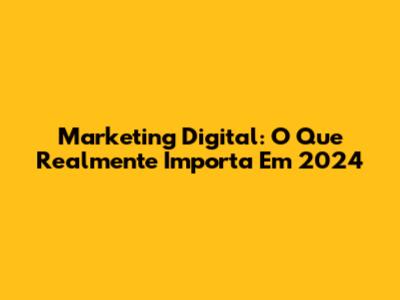 Marketing Digital: O Que Realmente Importa Em 2024