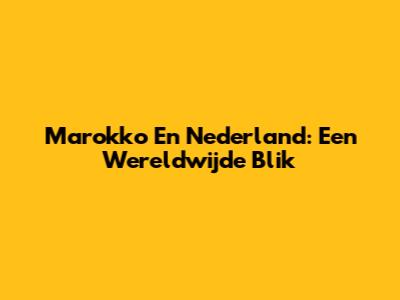 Marokko En Nederland: Een Wereldwijde Blik