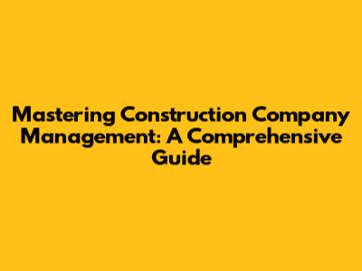 Mastering Construction Company Management: A Comprehensive Guide