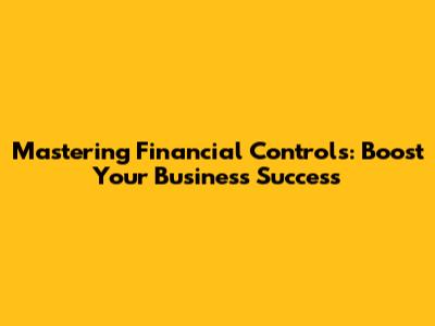 Mastering Financial Controls: Boost Your Business Success