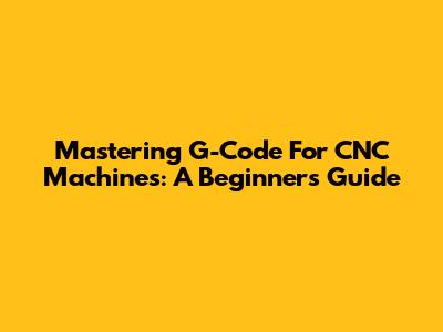 Mastering G-Code For CNC Machines: A Beginner's Guide