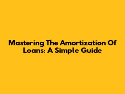 Mastering The Amortization Of Loans: A Simple Guide