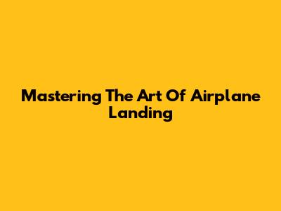 Mastering The Art Of Airplane Landing
