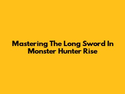 Mastering The Long Sword In Monster Hunter Rise