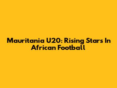 Mauritania U20: Rising Stars In African Football
